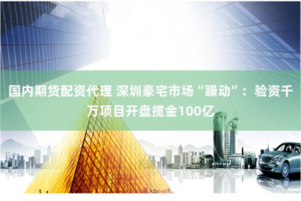 国内期货配资代理 深圳豪宅市场“躁动”：验资千万项目开盘揽金100亿