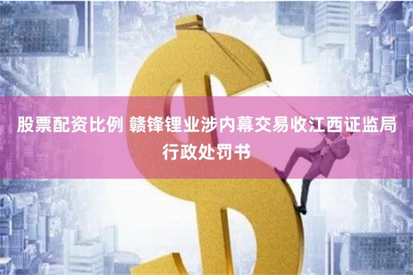 股票配资比例 赣锋锂业涉内幕交易收江西证监局行政处罚书