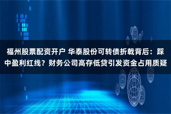 福州股票配资开户 华泰股份可转债折戟背后：踩中盈利红线？财务公司高存低贷引发资金占用质疑