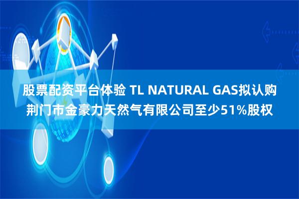 股票配资平台体验 TL NATURAL GAS拟认购荆门市金豪力天然气有限公司至少51%股权