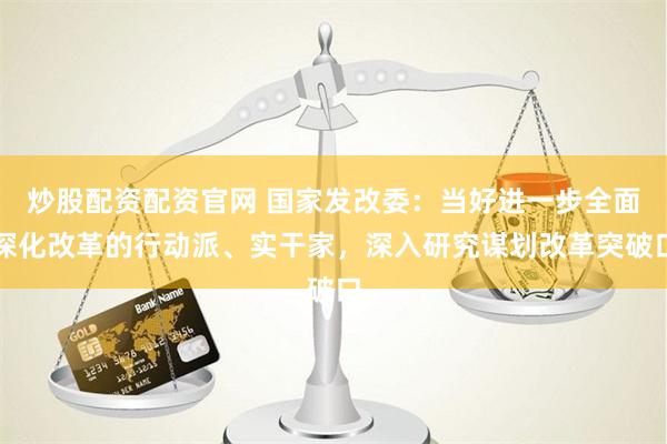 炒股配资配资官网 国家发改委：当好进一步全面深化改革的行动派、实干家，深入研究谋划改革突破口