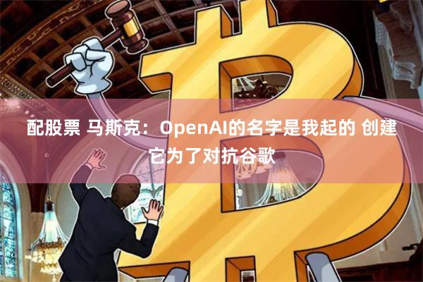 配股票 马斯克：OpenAI的名字是我起的 创建它为了对抗谷歌