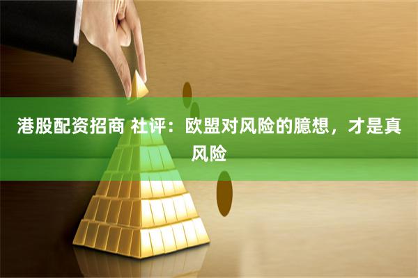 港股配资招商 社评：欧盟对风险的臆想，才是真风险