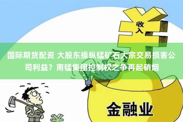 国际期货配资 大股东操纵锰矿石大宗交易损害公司利益？南锰集团控制权之争再起硝烟