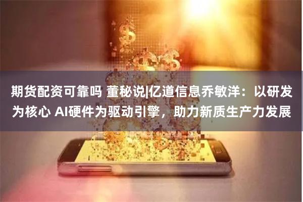 期货配资可靠吗 董秘说|亿道信息乔敏洋：以研发为核心 AI硬件为驱动引擎，助力新质生产力发展