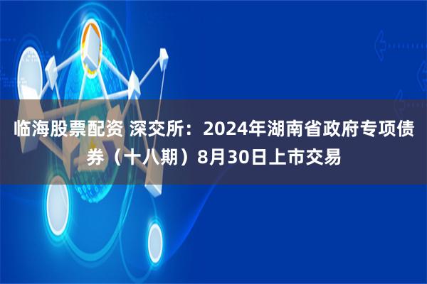 临海股票配资 深交所：2024年湖南省政府专项债券（十八期）8月30日上市交易