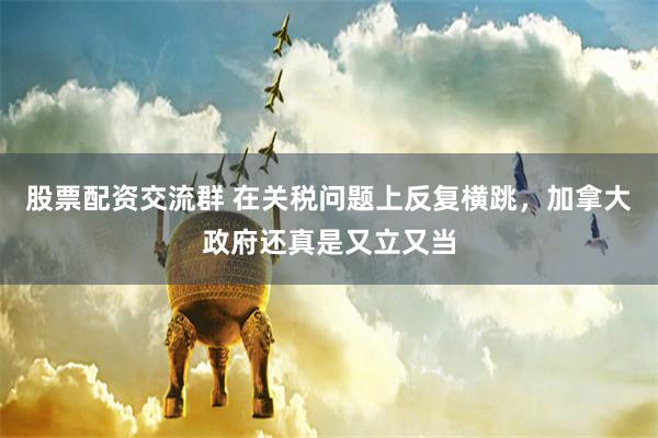 股票配资交流群 在关税问题上反复横跳，加拿大政府还真是又立又当